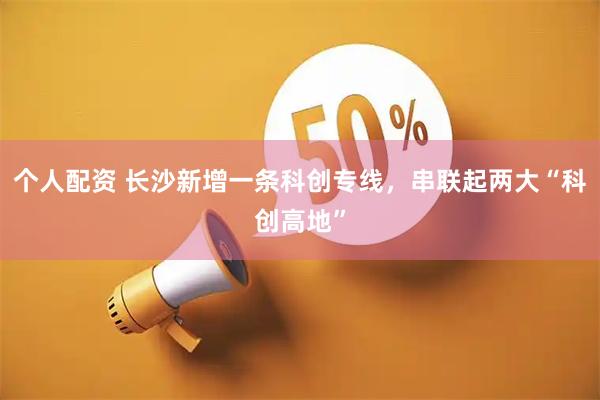 个人配资 长沙新增一条科创专线，串联起两大“科创高地”