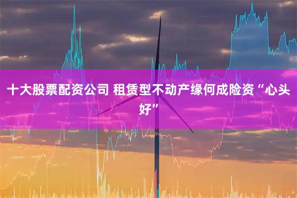 十大股票配资公司 租赁型不动产缘何成险资“心头好”