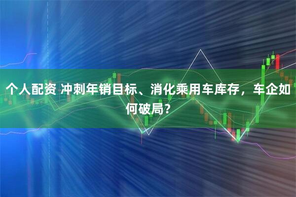 个人配资 冲刺年销目标、消化乘用车库存，车企如何破局？