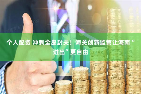 个人配资 冲刺全岛封关！海关创新监管让海南“进出”更自由