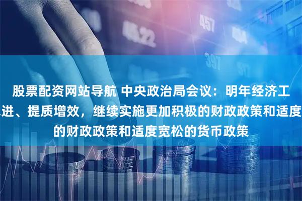 股票配资网站导航 中央政治局会议：明年经济工作要坚持稳中求进、提质增效，继续实施更加积极的财政政策和适度宽松的货币政策