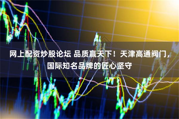 网上配资炒股论坛 品质赢天下！天津高通阀门，国际知名品牌的匠心坚守