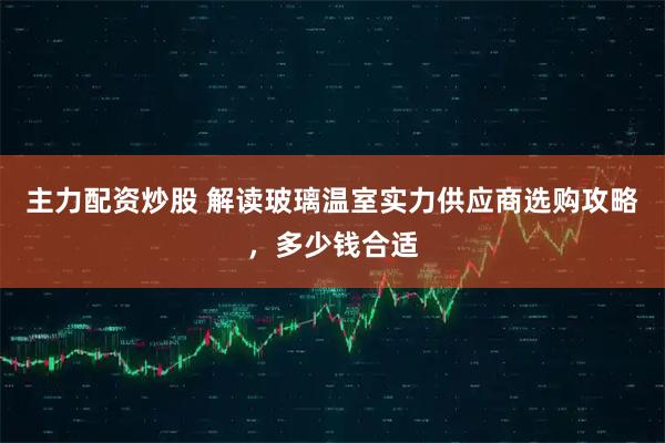 主力配资炒股 解读玻璃温室实力供应商选购攻略，多少钱合适