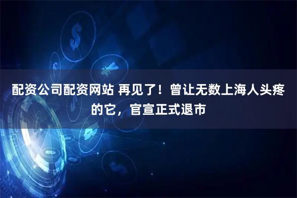 配资公司配资网站 再见了！曾让无数上海人头疼的它，官宣正式退市