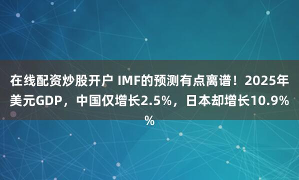 在线配资炒股开户 IMF的预测有点离谱！2025年美元GDP，中国仅增长2.5%，日本却增长10.9%