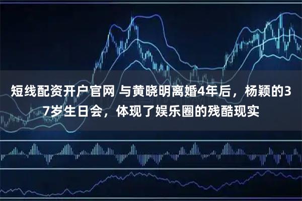 短线配资开户官网 与黄晓明离婚4年后，杨颖的37岁生日会，体现了娱乐圈的残酷现实