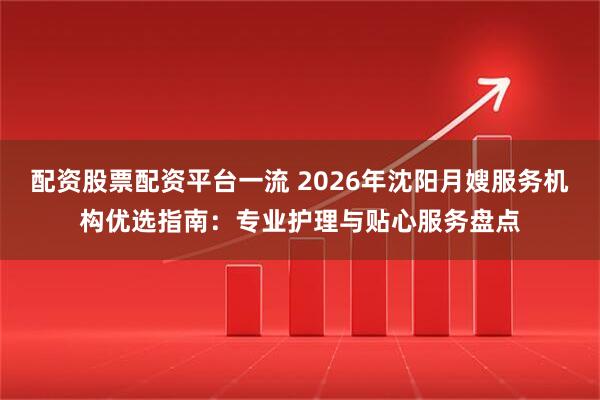 配资股票配资平台一流 2026年沈阳月嫂服务机构优选指南：专业护理与贴心服务盘点