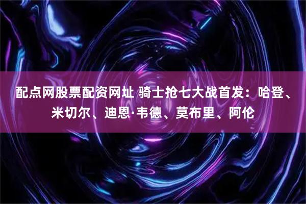 配点网股票配资网址 骑士抢七大战首发：哈登、米切尔、迪恩·韦德、莫布里、阿伦