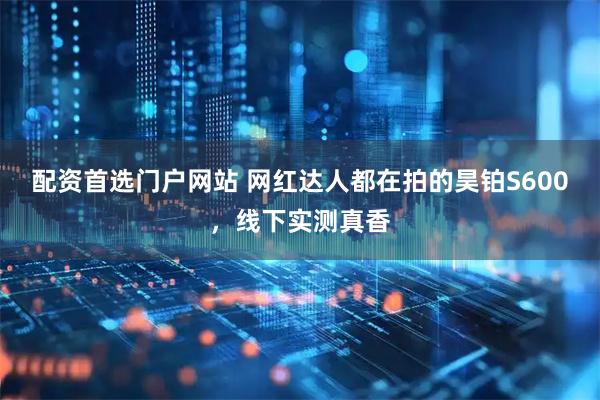 配资首选门户网站 网红达人都在拍的昊铂S600，线下实测真香