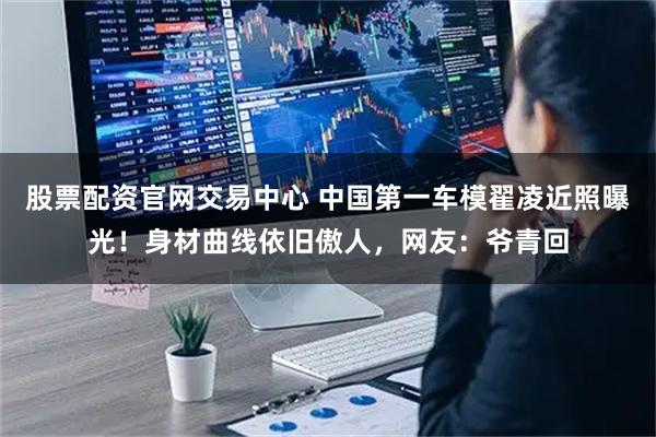 股票配资官网交易中心 中国第一车模翟凌近照曝光！身材曲线依旧傲人，网友：爷青回